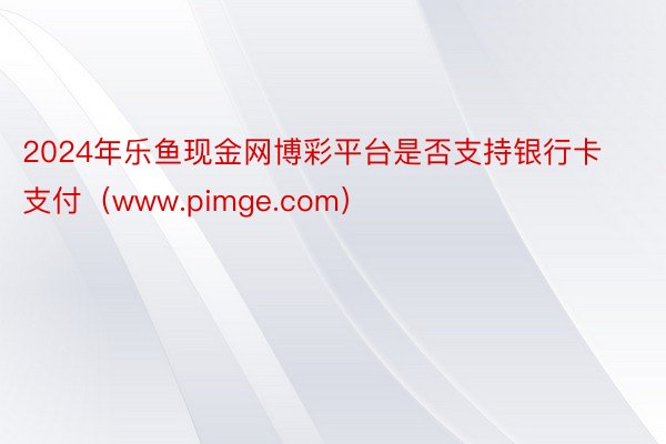 2024年乐鱼现金网博彩平台是否支持银行卡支付（www.pimge.com）