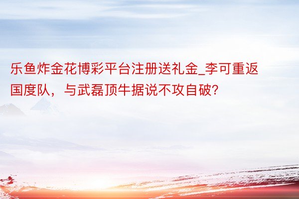 乐鱼炸金花博彩平台注册送礼金_李可重返国度队，与武磊顶牛据说不攻自破？