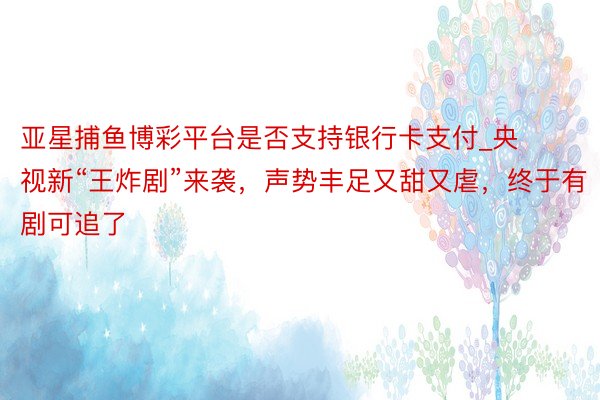 亚星捕鱼博彩平台是否支持银行卡支付_央视新“王炸剧”来袭，声势丰足又甜又虐，终于有剧可追了