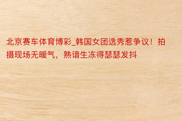 北京赛车体育博彩_韩国女团选秀惹争议！拍摄现场无暖气，熟谙生冻得瑟瑟发抖
