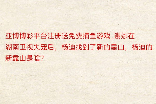 亚博博彩平台注册送免费捕鱼游戏_谢娜在湖南卫视失宠后，杨迪找到了新的靠山，杨迪的新靠山是啥？