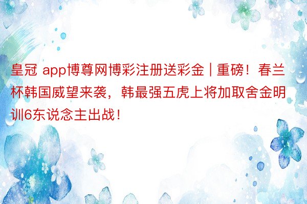 皇冠 app博尊网博彩注册送彩金 | 重磅！春兰杯韩国威望来袭，韩最强五虎上将加取舍金明训6东说念主出战！