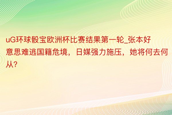 uG环球骰宝欧洲杯比赛结果第一轮_张本好意思难逃国籍危境，日媒强力施压，她将何去何从？