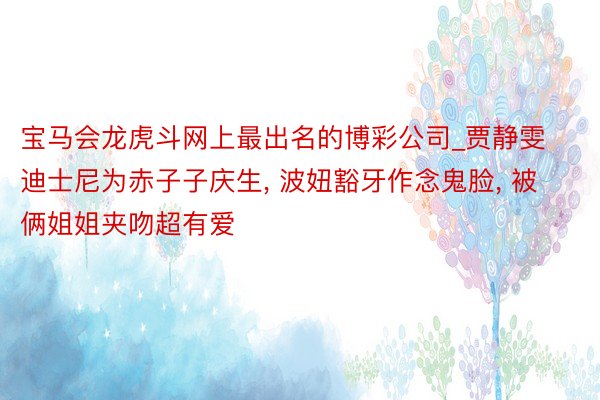 宝马会龙虎斗网上最出名的博彩公司_贾静雯迪士尼为赤子子庆生, 波妞豁牙作念鬼脸, 被俩姐姐夹吻超有爱