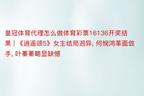 皇冠体育代理怎么做体育彩票16136开奖结果 | 《逍遥颂5》女主结局迥异, 何悯鸿革面敛手, 叶蓁蓁略显缺憾