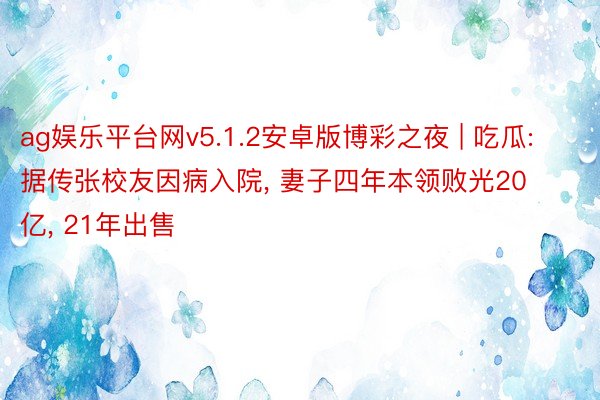 ag娱乐平台网v5.1.2安卓版博彩之夜 | 吃瓜: 据传张校友因病入院, 妻子四年本领败光20亿, 21年出售
