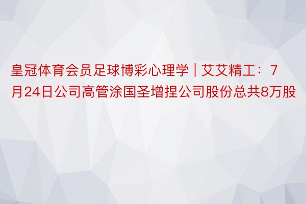 皇冠体育会员足球博彩心理学 | 艾艾精工：7月24日公司高管涂国圣增捏公司股份总共8万股