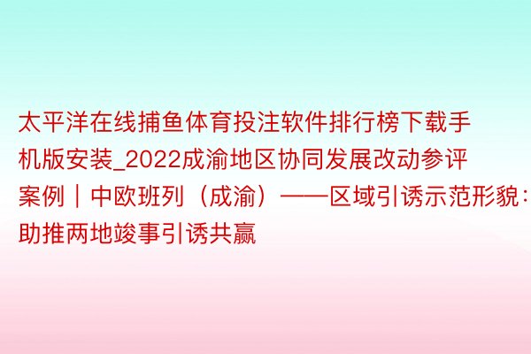 太平洋在线捕鱼体育投注软件排行榜下载手机版安装_2022成渝地区协同发展改动参评案例｜中欧班列（成渝）——区域引诱示范形貌：助推两地竣事引诱共赢