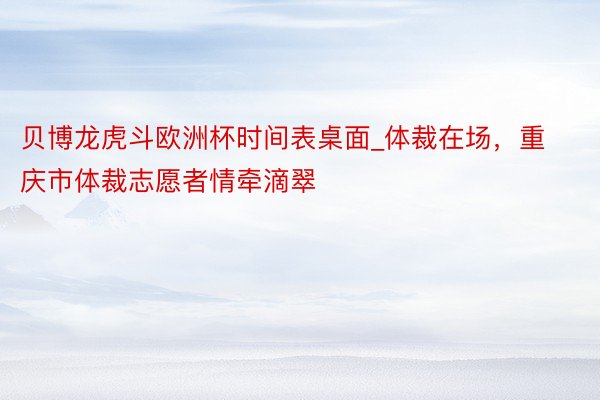 贝博龙虎斗欧洲杯时间表桌面_体裁在场，重庆市体裁志愿者情牵滴翠