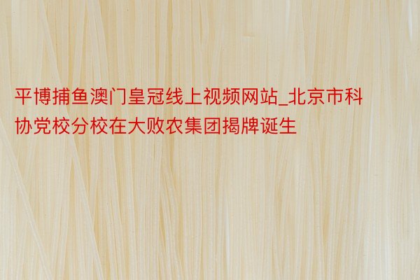 平博捕鱼澳门皇冠线上视频网站_北京市科协党校分校在大败农集团揭牌诞生