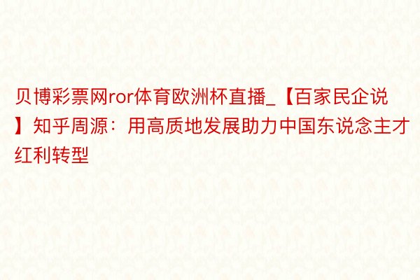 贝博彩票网ror体育欧洲杯直播_【百家民企说】知乎周源：用高质地发展助力中国东说念主才红利转型