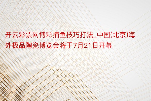 开云彩票网博彩捕鱼技巧打法_中国(北京)海外极品陶瓷博览会将于7月21日开幕