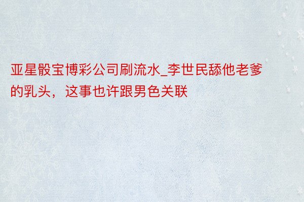 亚星骰宝博彩公司刷流水_李世民舔他老爹的乳头，这事也许跟男色关联