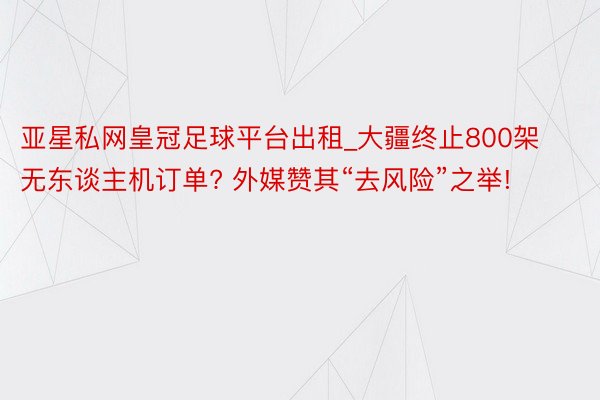 亚星私网皇冠足球平台出租_大疆终止800架无东谈主机订单? 外媒赞其“去风险”之举!