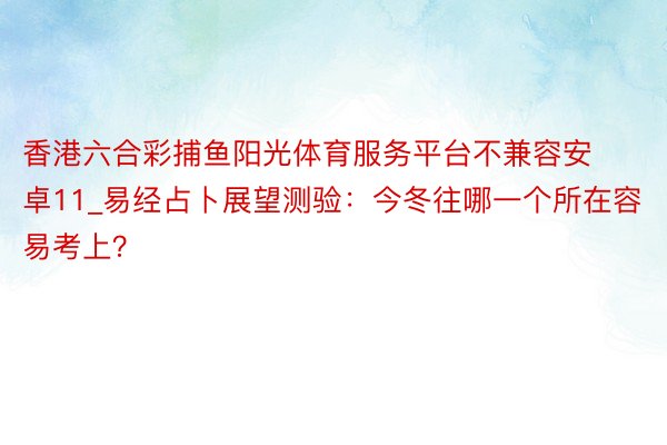 香港六合彩捕鱼阳光体育服务平台不兼容安卓11_易经占卜展望测验：今冬往哪一个所在容易考上？