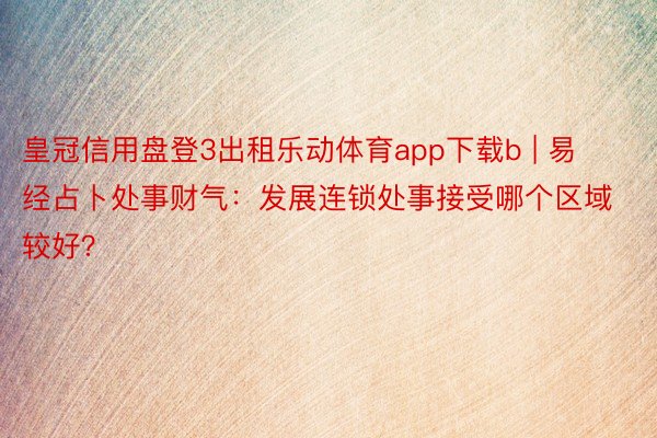 皇冠信用盘登3出租乐动体育app下载b | 易经占卜处事财气：发展连锁处事接受哪个区域较好？