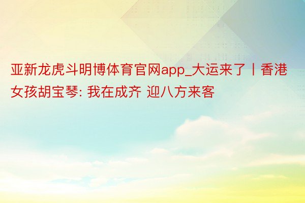亚新龙虎斗明博体育官网app_大运来了丨香港女孩胡宝琴: 我在成齐 迎八方来客