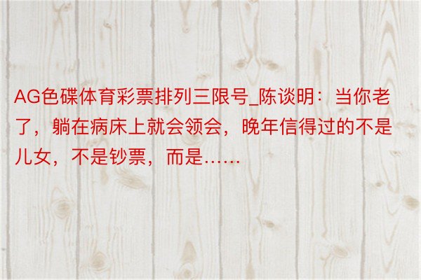 AG色碟体育彩票排列三限号_陈谈明：当你老了，躺在病床上就会领会，晚年信得过的不是儿女，不是钞票，而是……