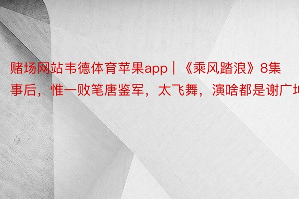 赌场网站韦德体育苹果app | 《乘风踏浪》8集事后，惟一败笔唐鉴军，太飞舞，演啥都是谢广坤