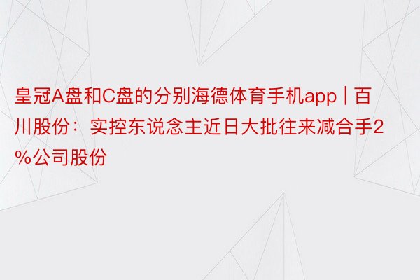 皇冠A盘和C盘的分别海德体育手机app | 百川股份：实控东说念主近日大批往来减合手2%公司股份