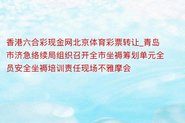香港六合彩现金网北京体育彩票转让_青岛市济急络续局组织召开全市坐褥筹划单元全员安全坐褥培训责任现场不雅摩会