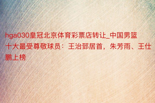 hga030皇冠北京体育彩票店转让_中国男篮十大最受尊敬球员：王治郅居首，朱芳雨、王仕鹏上榜