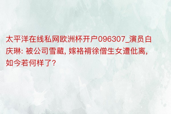 太平洋在线私网欧洲杯开户096307_演员白庆琳: 被公司雪藏, 嫁袼褙徐僧生女遭仳离, 如今若何样了?