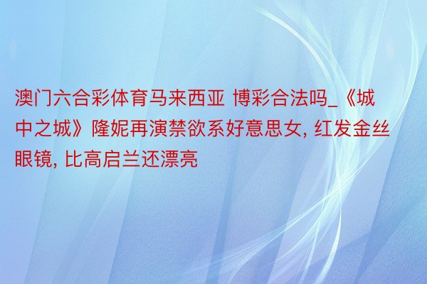 澳门六合彩体育马来西亚 博彩合法吗_《城中之城》隆妮再演禁欲系好意思女, 红发金丝眼镜, 比高启兰还漂亮