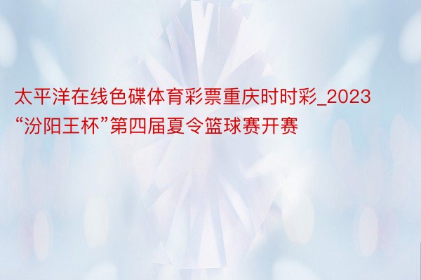 太平洋在线色碟体育彩票重庆时时彩_2023“汾阳王杯”第四届夏令篮球赛开赛