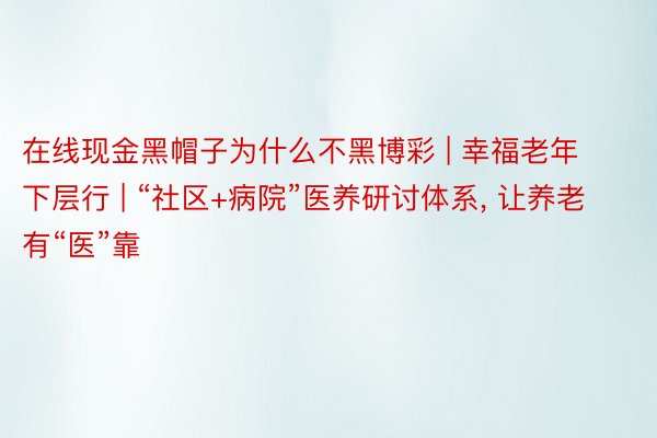 在线现金黑帽子为什么不黑博彩 | 幸福老年下层行 | “社区+病院”医养研讨体系, 让养老有“医”靠