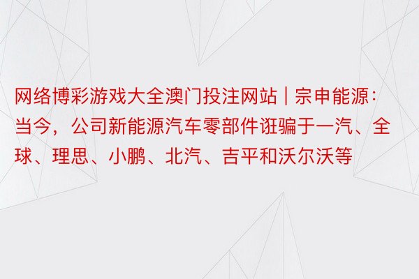 网络博彩游戏大全澳门投注网站 | 宗申能源：当今，公司新能源汽车零部件诳骗于一汽、全球、理思、小鹏、北汽、吉平和沃尔沃等