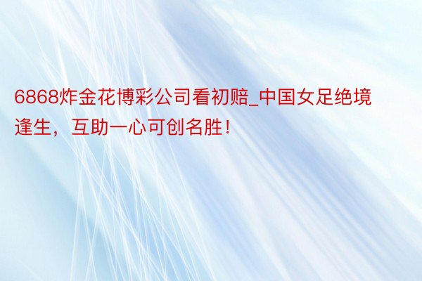 6868炸金花博彩公司看初赔_中国女足绝境逢生，互助一心可创名胜！