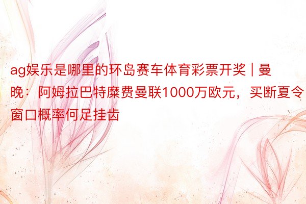 ag娱乐是哪里的环岛赛车体育彩票开奖 | 曼晚：阿姆拉巴特糜费曼联1000万欧元，买断夏令窗口概率何足挂齿
