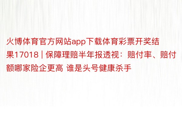 火博体育官方网站app下载体育彩票开奖结果17018 | 保障理赔半年报透视：赔付率、赔付额哪家险企更高 谁是头号健康杀手