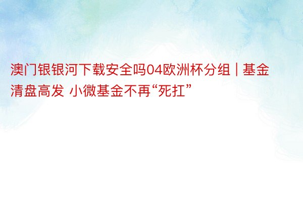 澳门银银河下载安全吗04欧洲杯分组 | 基金清盘高发 小微基金不再“死扛”