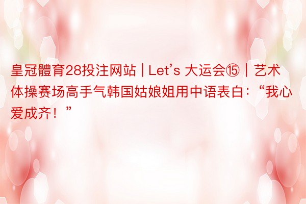 皇冠體育28投注网站 | Let’s 大运会⑮｜艺术体操赛场高手气韩国姑娘姐用中语表白：“我心爱成齐！”
