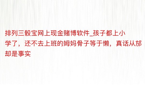 排列三骰宝网上现金赌博软件_孩子都上小学了，还不去上班的姆妈骨子等于懒，真话从邡却是事实