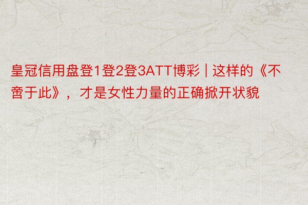 皇冠信用盘登1登2登3ATT博彩 | 这样的《不啻于此》，才是女性力量的正确掀开状貌