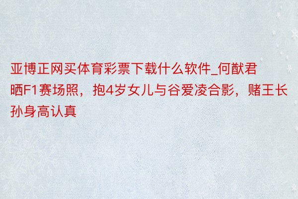 亚博正网买体育彩票下载什么软件_何猷君晒F1赛场照，抱4岁女儿与谷爱凌合影，赌王长孙身高认真