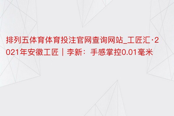 排列五体育体育投注官网查询网站_工匠汇·2021年安徽工匠｜李新：手感掌控0.01毫米