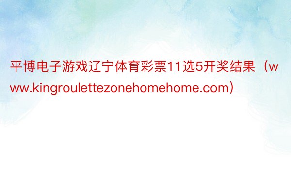平博电子游戏辽宁体育彩票11选5开奖结果（www.kingroulettezonehomehome.com）