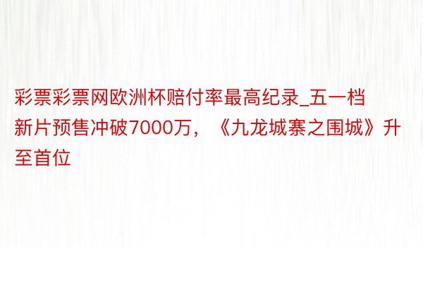 彩票彩票网欧洲杯赔付率最高纪录_五一档新片预售冲破7000万，《九龙城寨之围城》升至首位