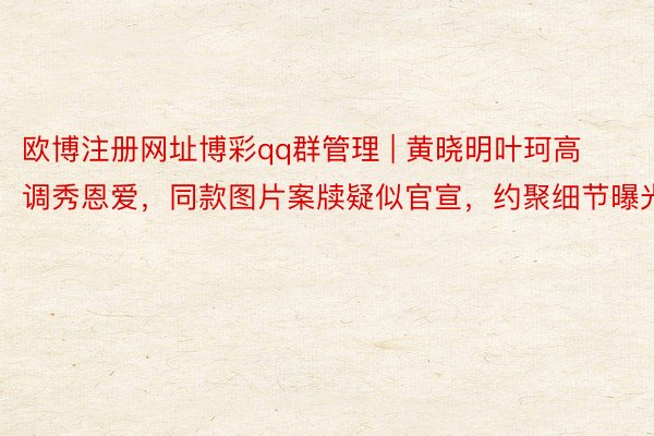 欧博注册网址博彩qq群管理 | 黄晓明叶珂高调秀恩爱，同款图片案牍疑似官宣，约聚细节曝光