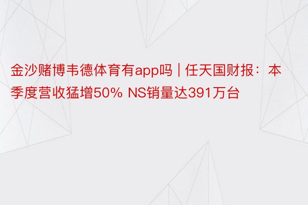 金沙赌博韦德体育有app吗 | 任天国财报：本季度营收猛增50% NS销量达391万台