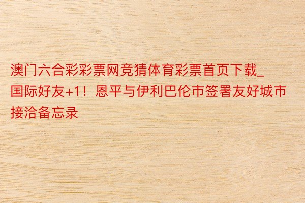 澳门六合彩彩票网竞猜体育彩票首页下载_国际好友+1！恩平与伊利巴伦市签署友好城市接洽备忘录