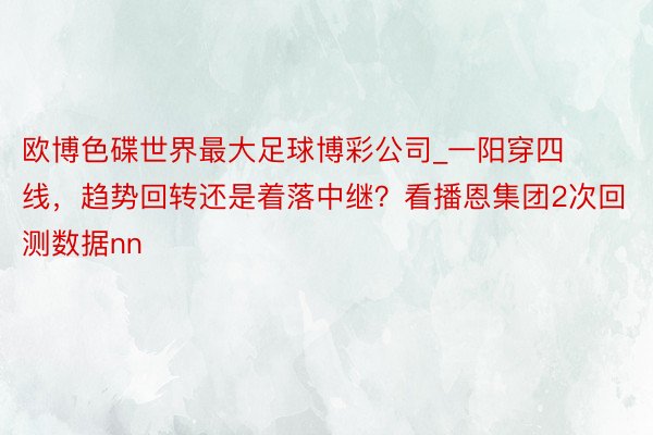 欧博色碟世界最大足球博彩公司_一阳穿四线，趋势回转还是着落中继？看播恩集团2次回测数据nn