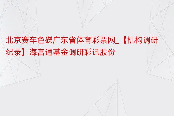 北京赛车色碟广东省体育彩票网_【机构调研纪录】海富通基金调研彩讯股份