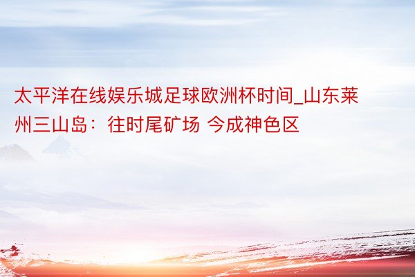 太平洋在线娱乐城足球欧洲杯时间_山东莱州三山岛：往时尾矿场 今成神色区