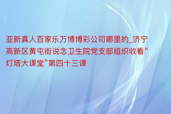 亚新真人百家乐万博博彩公司哪里的_济宁高新区黄屯街说念卫生院党支部组织收看“灯塔大课堂”第四十三课