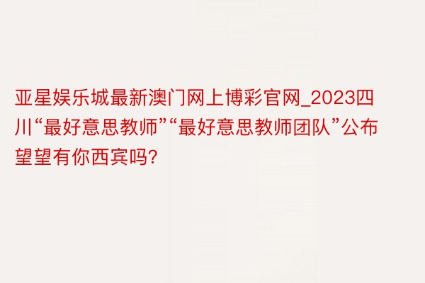 亚星娱乐城最新澳门网上博彩官网_2023四川“最好意思教师”“最好意思教师团队”公布 望望有你西宾吗？